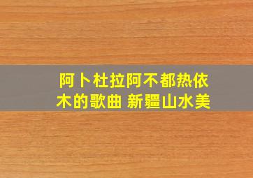 阿卜杜拉阿不都热依木的歌曲 新疆山水美